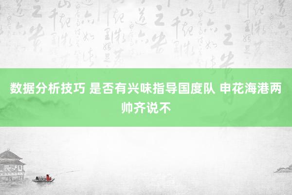 数据分析技巧 是否有兴味指导国度队 申花海港两帅齐说不