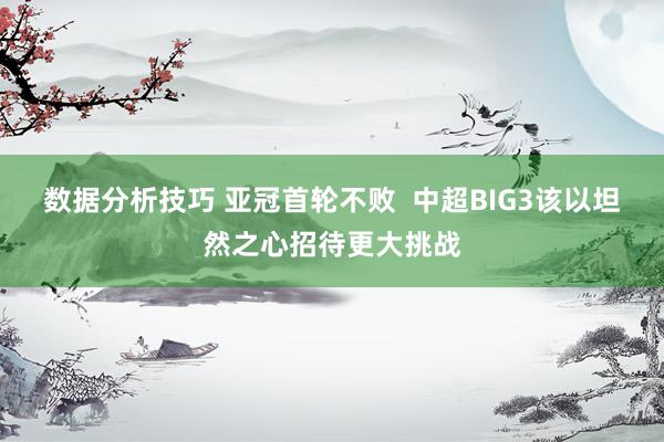 数据分析技巧 亚冠首轮不败  中超BIG3该以坦然之心招待更大挑战