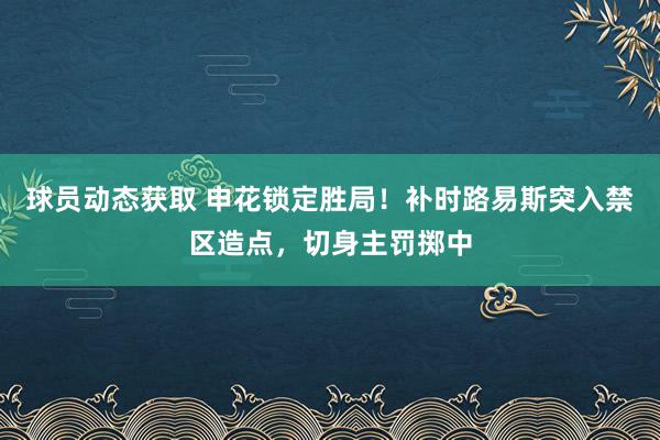 球员动态获取 申花锁定胜局！补时路易斯突入禁区造点，切身主罚掷中