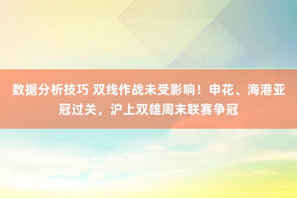 数据分析技巧 双线作战未受影响！申花、海港亚冠过关，沪上双雄周末联赛争冠