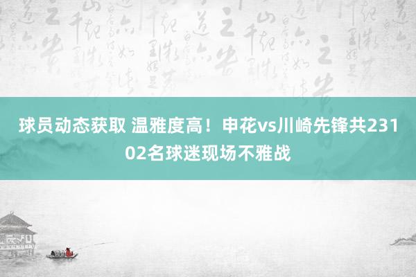 球员动态获取 温雅度高！申花vs川崎先锋共23102名球迷现场不雅战