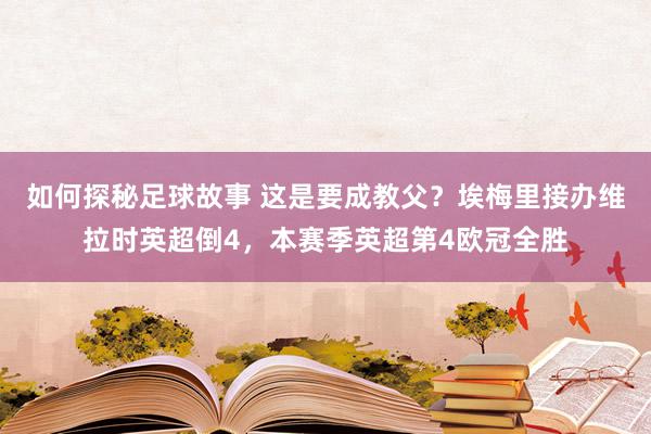 如何探秘足球故事 这是要成教父？埃梅里接办维拉时英超倒4，本赛季英超第4欧冠全胜