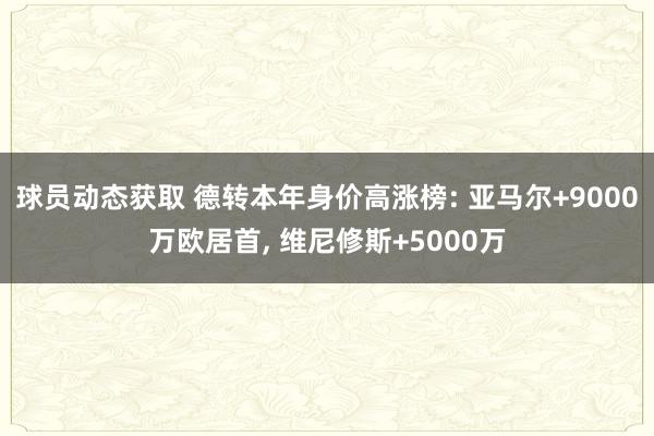 球员动态获取 德转本年身价高涨榜: 亚马尔+9000万欧居首, 维尼修斯+5000万