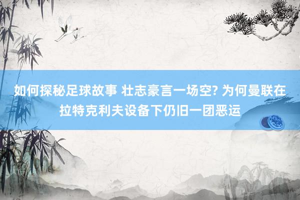 如何探秘足球故事 壮志豪言一场空? 为何曼联在拉特克利夫设备下仍旧一团恶运