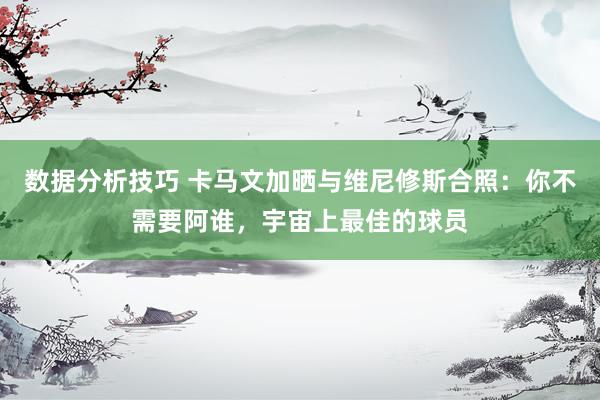 数据分析技巧 卡马文加晒与维尼修斯合照：你不需要阿谁，宇宙上最佳的球员