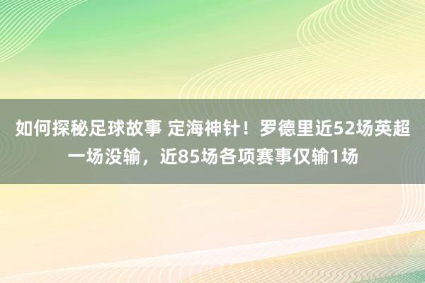 如何探秘足球故事 定海神针！罗德里近52场英超一场没输，近85场各项赛事仅输1场