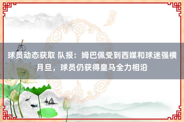 球员动态获取 队报：姆巴佩受到西媒和球迷强横月旦，球员仍获得皇马全力相沿