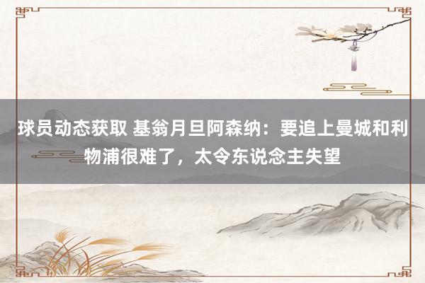 球员动态获取 基翁月旦阿森纳：要追上曼城和利物浦很难了，太令东说念主失望