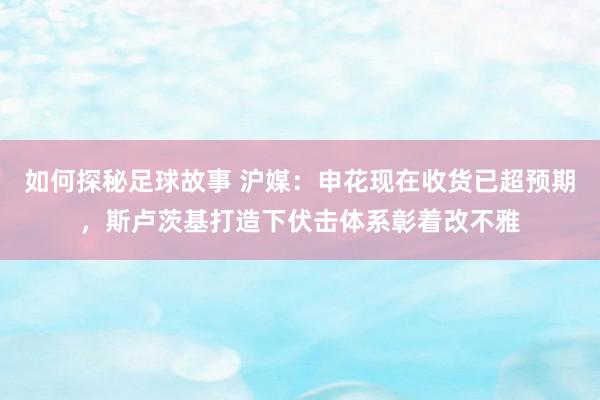 如何探秘足球故事 沪媒：申花现在收货已超预期，斯卢茨基打造下伏击体系彰着改不雅