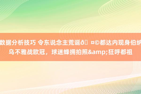 数据分析技巧 令东说念主荒诞🤩都达内现身伯纳乌不雅战欧冠，球迷蜂拥拍照&狂呼都祖