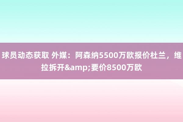 球员动态获取 外媒：阿森纳5500万欧报价杜兰，维拉拆开&要价8500万欧