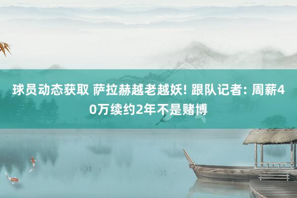 球员动态获取 萨拉赫越老越妖! 跟队记者: 周薪40万续约2年不是赌博