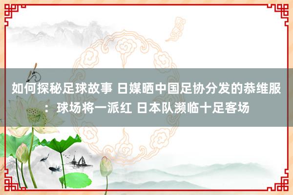 如何探秘足球故事 日媒晒中国足协分发的恭维服：球场将一派红 日本队濒临十足客场