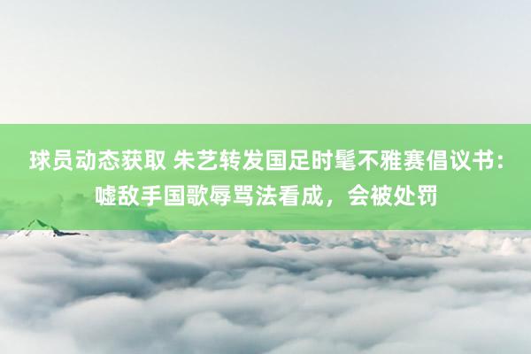 球员动态获取 朱艺转发国足时髦不雅赛倡议书：嘘敌手国歌辱骂法看成，会被处罚