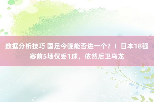 数据分析技巧 国足今晚能否进一个？！日本18强赛前5场仅丢1球，依然后卫乌龙