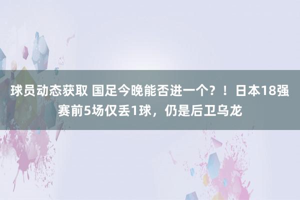 球员动态获取 国足今晚能否进一个？！日本18强赛前5场仅丢1球，仍是后卫乌龙