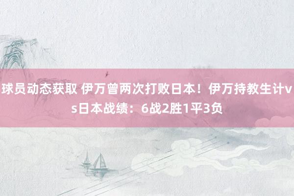 球员动态获取 伊万曾两次打败日本！伊万持教生计vs日本战绩：6战2胜1平3负