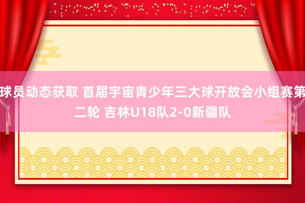 球员动态获取 首届宇宙青少年三大球开放会小组赛第二轮 吉林U18队2-0新疆队