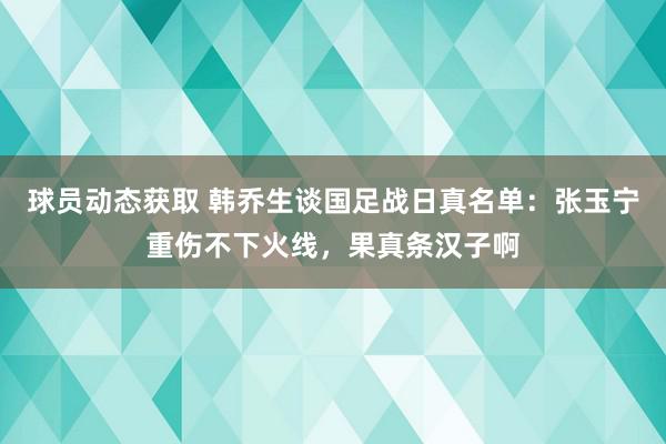 球员动态获取 韩乔生谈国足战日真名单：张玉宁重伤不下火线，果真条汉子啊