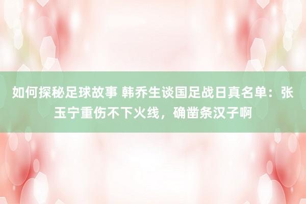 如何探秘足球故事 韩乔生谈国足战日真名单：张玉宁重伤不下火线，确凿条汉子啊