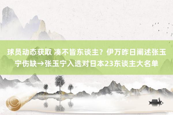 球员动态获取 凑不皆东谈主？伊万昨日阐述张玉宁伤缺→张玉宁入选对日本23东谈主大名单