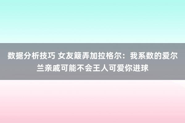 数据分析技巧 女友簸弄加拉格尔：我系数的爱尔兰亲戚可能不会王人可爱你进球