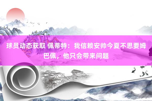 球员动态获取 佩蒂特：我信赖安帅今夏不思要姆巴佩，他只会带来问题