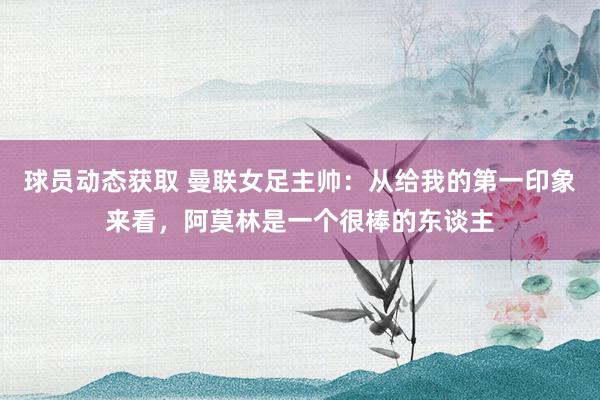 球员动态获取 曼联女足主帅：从给我的第一印象来看，阿莫林是一个很棒的东谈主