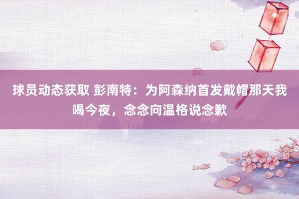 球员动态获取 彭南特：为阿森纳首发戴帽那天我喝今夜，念念向温格说念歉