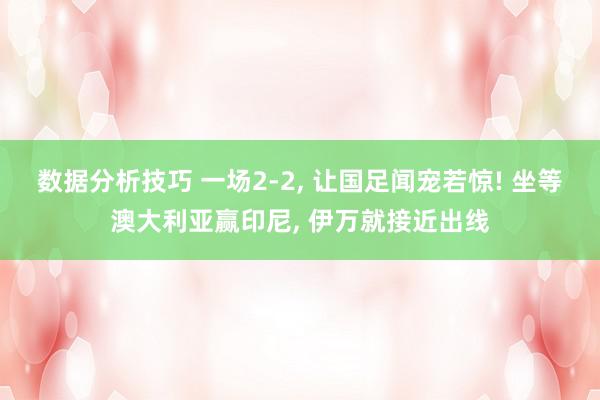 数据分析技巧 一场2-2, 让国足闻宠若惊! 坐等澳大利亚赢印尼, 伊万就接近出线