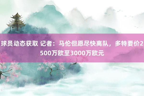 球员动态获取 记者：马伦但愿尽快离队，多特要价2500万欧至3000万欧元