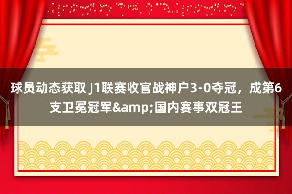 球员动态获取 J1联赛收官战神户3-0夺冠，成第6支卫冕冠军&国内赛事双冠王