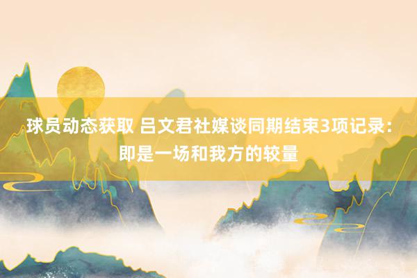 球员动态获取 吕文君社媒谈同期结束3项记录：即是一场和我方的较量