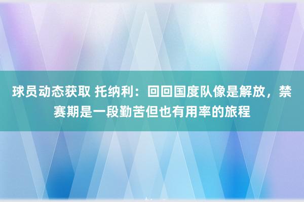 球员动态获取 托纳利：回回国度队像是解放，禁赛期是一段勤苦但也有用率的旅程