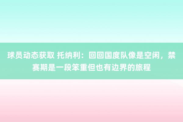 球员动态获取 托纳利：回回国度队像是空闲，禁赛期是一段笨重但也有边界的旅程