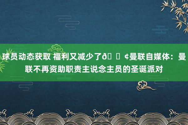 球员动态获取 福利又减少了😢曼联自媒体：曼联不再资助职责主说念主员的圣诞派对