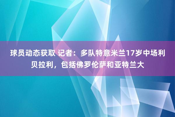 球员动态获取 记者：多队特意米兰17岁中场利贝拉利，包括佛罗伦萨和亚特兰大