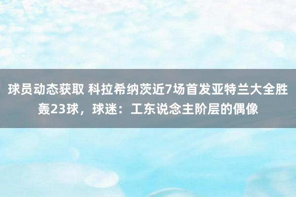 球员动态获取 科拉希纳茨近7场首发亚特兰大全胜轰23球，球迷：工东说念主阶层的偶像