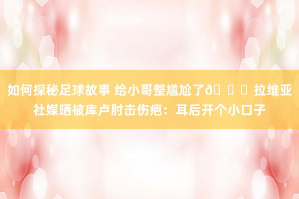 如何探秘足球故事 给小哥整尴尬了😅拉维亚社媒晒被库卢肘击伤疤：耳后开个小口子