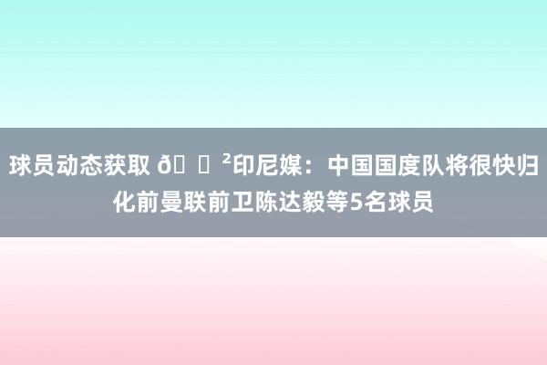 球员动态获取 😲印尼媒：中国国度队将很快归化前曼联前卫陈达毅等5名球员