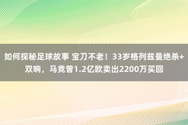 如何探秘足球故事 宝刀不老！33岁格列兹曼绝杀+双响，马竞曾1.2亿欧卖出2200万买回