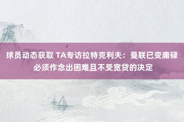 球员动态获取 TA专访拉特克利夫：曼联已变庸碌 必须作念出困难且不受宽贷的决定