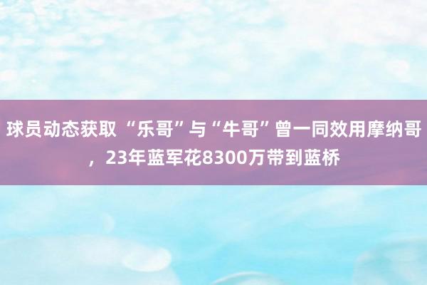 球员动态获取 “乐哥”与“牛哥”曾一同效用摩纳哥，23年蓝军花8300万带到蓝桥