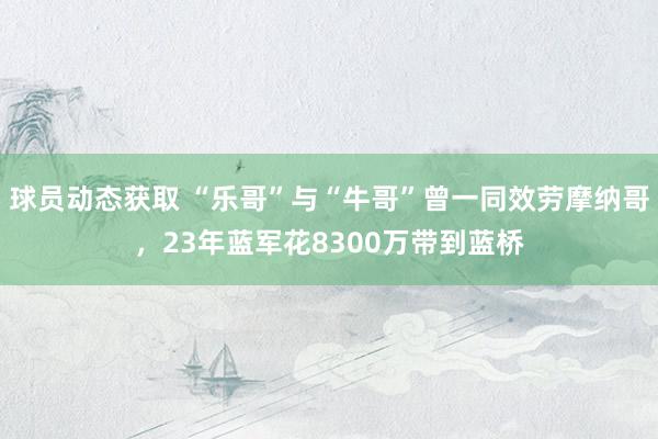 球员动态获取 “乐哥”与“牛哥”曾一同效劳摩纳哥，23年蓝军花8300万带到蓝桥