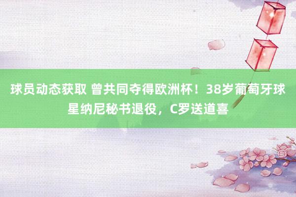 球员动态获取 曾共同夺得欧洲杯！38岁葡萄牙球星纳尼秘书退役，C罗送道喜