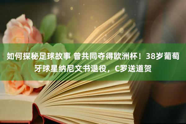 如何探秘足球故事 曾共同夺得欧洲杯！38岁葡萄牙球星纳尼文书退役，C罗送道贺