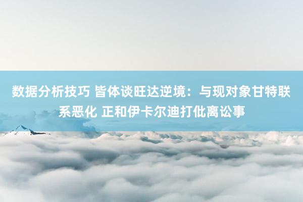 数据分析技巧 皆体谈旺达逆境：与现对象甘特联系恶化 正和伊卡尔迪打仳离讼事