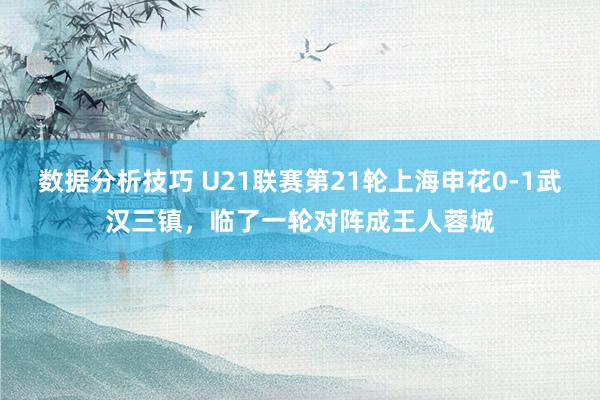 数据分析技巧 U21联赛第21轮上海申花0-1武汉三镇，临了一轮对阵成王人蓉城