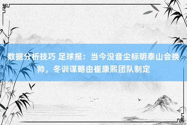 数据分析技巧 足球报：当今没音尘标明泰山会换帅，冬训谋略由崔康熙团队制定