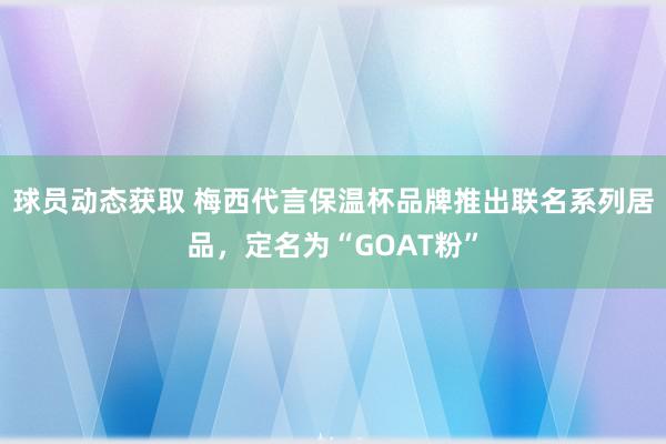 球员动态获取 梅西代言保温杯品牌推出联名系列居品，定名为“GOAT粉”